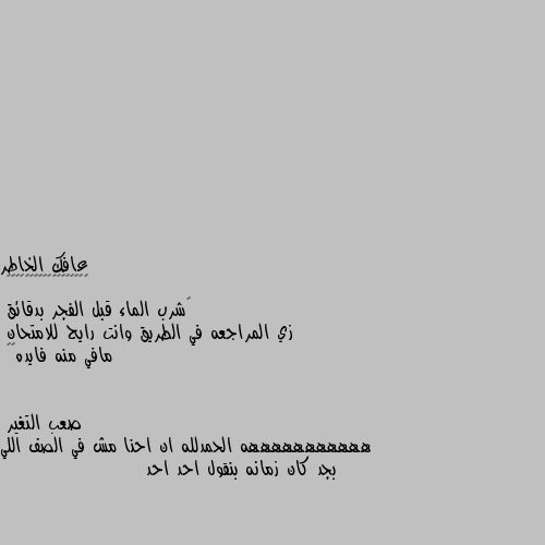 ‏شرب الماء قبل الفجر بدقائق
زي المراجعه في الطريق وانت رايح للامتحان
مافي منه فايده😂💔 هههههههههههه الحمدلله ان احنا مش في الصف اللي بجد كان زمانه بنقول احد احد