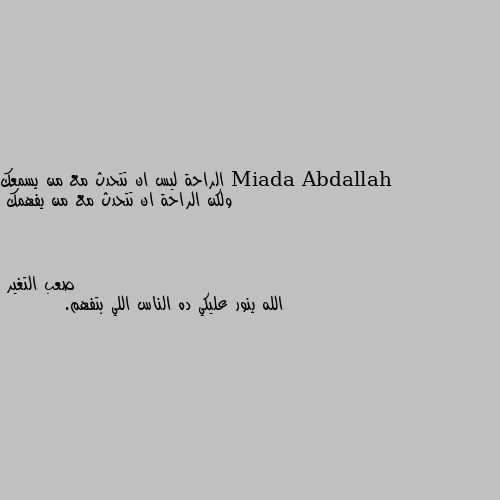 الراحة ليس ان تتحدث مع من يسمعك
ولكن الراحة ان تتحدث مع من يفهمك الله ينور عليكي ده الناس اللي بتفهم.