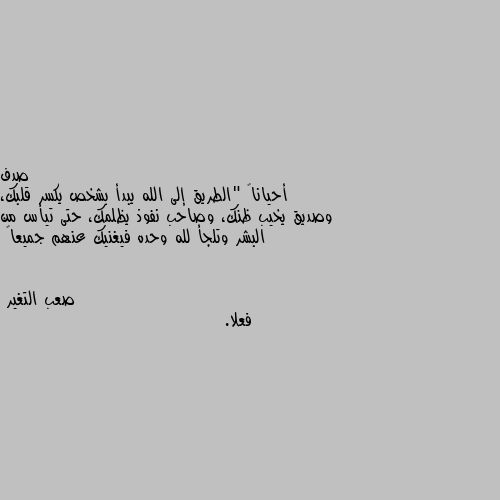 أحياناً "الطريق إلى الله يبدأ بشخص يكسر قلبك، وصديق يخيب ظنك، وصاحب نفوذ يظلمك، حتى تيأس من البشر وتلجأ لله وحده فيغنيك عنهم جميعاً فعلا.