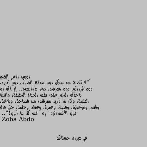 ‏"لا تخرج من يومك دون سماع القرآن، دون تدبره، دون قراءته، دون معرفته، دون مُدارسته.. إيَّاك أن تأخذك الدنيا عنه؛ ففيه الحياة الحقيقة، واللذة القلبية، وكل ما تُريد معرفته؛ من فصاحة، وبلاغة، وفقه، وموعظة، وقصة، وعبرة، وعقل، وحكمة، حتى قال فريد الأنصاري: "إنَّ فيه كل ما تُريد!".. في ميزان حسناتك