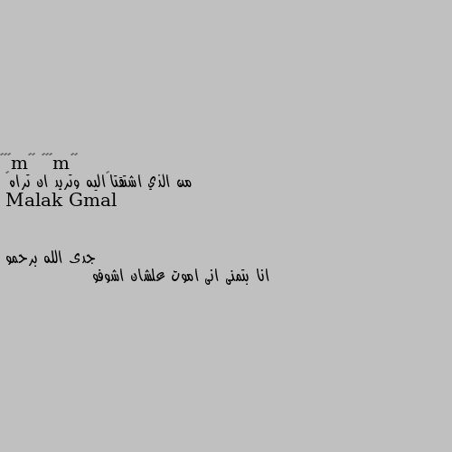 من الذي اشتقتا💑اليه وتريد ان تراه👀 جدى الله برحمو 
انا بتمنى انى اموت علشان اشوفو