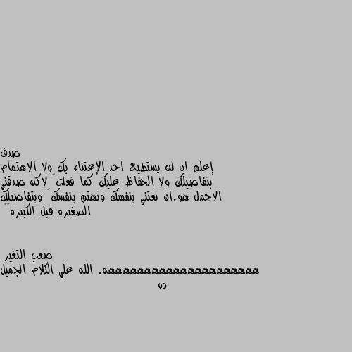 إعلم ان لن يستطيع احد الإعتناء بك ولا الاهتمام بتفاصيلك ولا الحفاظ عليك كما فعلت  لاكن صدقني الاجمل هو.ان تعتني بنفسك وتهتم بنفسك  وبتفاصيلك الصغيره قبل الكبيره💗🍁 هههههههههههههههههههههه. الله علي الكلام الجميل ده