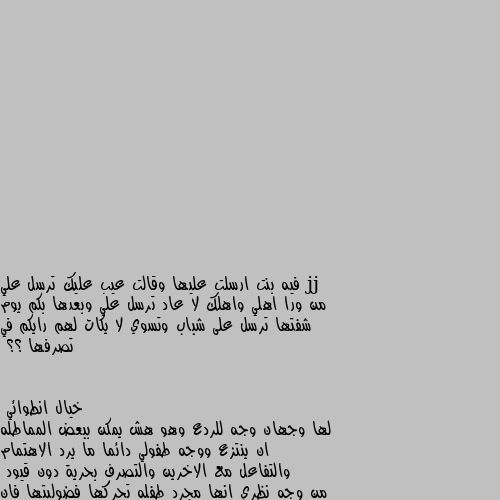 فيه بنت ارسلت عليها وقالت عيب عليك ترسل علي من ورا اهلي واهلك لا عاد ترسل علي وبعدها بكم يوم شفتها ترسل على شباب وتسوي لا يكات لهم رايكم في تصرفها ؟؟ لها وجهان وجه للردع وهو هش يمكن ببعض المماطله ان ينتزع ووجه طفولي دائما ما يرد الاهتمام والتفاعل مع الاخرين والتصرف بحرية دون قيود
من وجه نظري انها مجرد طفله تحركها فضوليتها فان اثرت فضوليتها ستكون لك وبجانبك