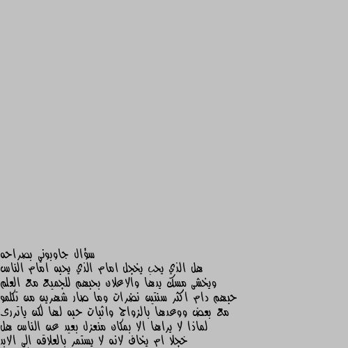 سؤال جاوبوني بصراحه 
هل الذي يحب يخجل امام الذي يحبه امام الناس ويخشى مسك يدها والاعلان بحبهم للجميع مع العلم حبهم دام اكثر سنتين نضرات وما صار شهرين من تكلمو مع بعض ووعدها بالزواج واثبات حبه لها لكن ياتررى لماذا لا يراها الا بمكان منعزل بعيد عن الناس هل خجلا ام يخاف لانه لا يستمر بالعلاقه الى الابد مجرد تضيعه وقت؟؟؟ اسفه على الاطاله لكن هذا السؤال يراودني دائما واتمنى منكم الجواب بصراحه؟؟ احياناً قد يكون خجلاً واحياناً قد تكون غيره واحياناً خوفاً
كل ذالك يتوقف علي من يحب وحالته النفسية