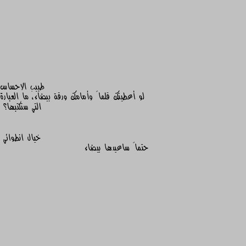 لو أعطيتك قلماً وأمامك ورقة بيضاء، ما العبارة التي ستكتبها؟ حتماً ساعيدها بيضاء