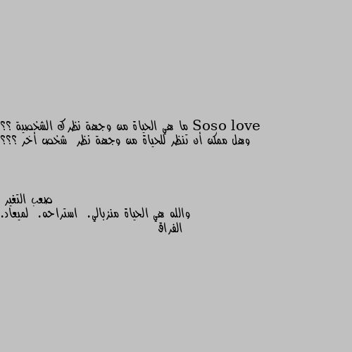 ما هي الحياة من وجهة نظرك الشخصية ؟؟ وهل ممكن أن تنظر للحياة من وجهة نظر  شخص أخر ؟؟؟ والله هي الحياة منزبالي.  استراحه.  لميعاد. الفراق