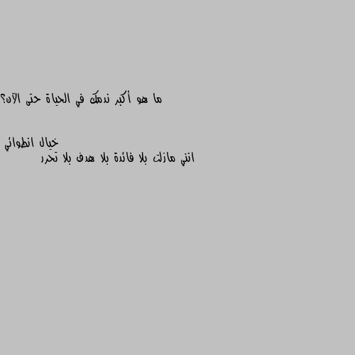 ما هو أكبر ندمك في الحياة حتى الآن؟ انني مازلت بلا فائدة بلا هدف بلا تحرر