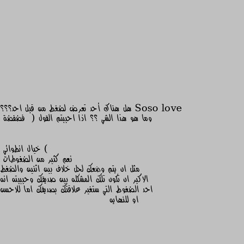 هل هناك أحد تعرض لضغط من قبل احد؟؟؟ وما هو هذا الشي ؟؟ اذا احببتم القول  ( فضفضة ) نعم كثير من الضغوطات
مثل ان يتم وضعك لحل خلاف بين اثنين والضغط الاكبر ان تكون تلك المشكله بين صديقك وحبيبته انه احد الضغوط التي ستغير علاقتك بصديقك اما للاحسن او للنهايه