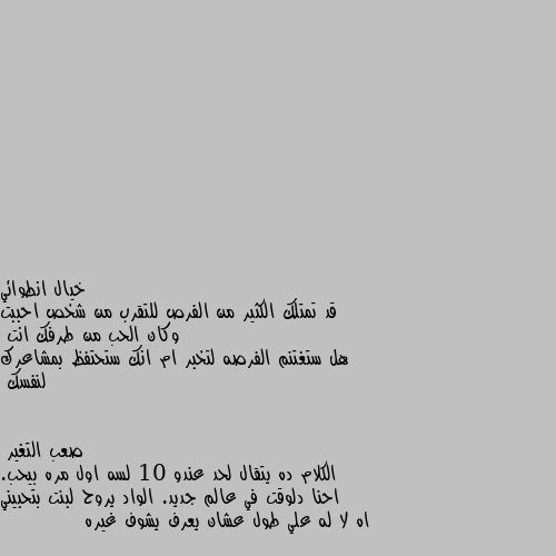 قد تمتلك الكثير من الفرص للتقرب من شخص احببت وكان الحب من طرفك انت
هل ستغتنم الفرصه لتخبر ام انك ستحتفظ بمشاعرك لنفسك الكلام ده يتقال لحد عندو 10 لسه اول مره بيحب. احنا دلوقت في عالم جديد. الواد يروح لبنت بتحبيني اه لا له علي طول عشان يعرف يشوف غيره