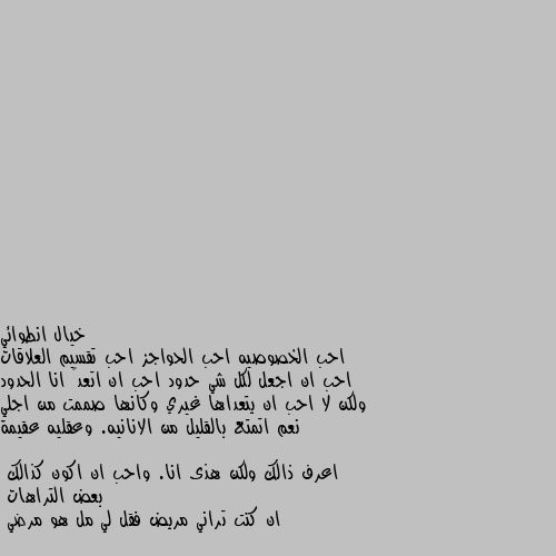 احب الخصوصيه احب الحواجز احب تقسيم العلاقات احب ان اجعل لكل شي حدود احب ان اتعدۑ انا الحدود ولكن لا احب ان يتعداها غيري وكانها صممت من اجلي
نعم اتمتع بالقليل من الانانيه. وعقليه عقيمة اعرف ذالك ولكن هذى انا. واحب ان اكون كذالك
بعض التراهات
ان كنت تراني مريض فقل لي مل هو مرضي لا انت اكيد معجب بحد و عايز تعرفو بنفسك