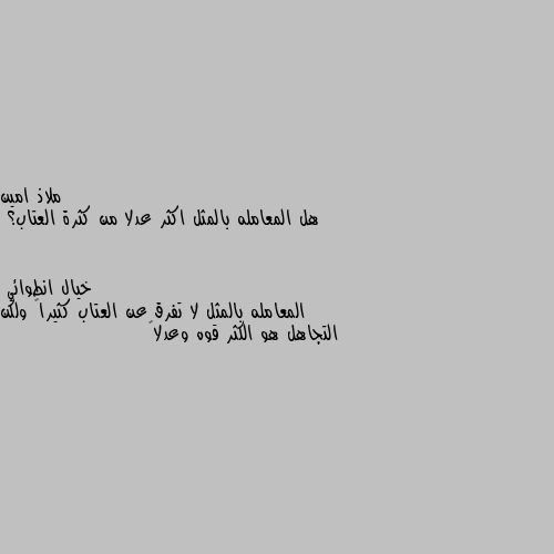 هل المعامله بالمثل اكثر عدلا من كثرة العتاب؟ المعامله بالمثل لا تفرق عن العتاب كثيراً ولكن التجاهل هو الكثر قوه وعدلاً