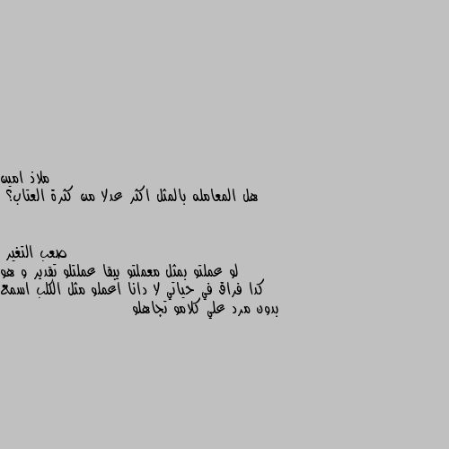 هل المعامله بالمثل اكثر عدلا من كثرة العتاب؟ لو عملتو بمثل معملتو يبقا عملتلو تقدير و هو كدا فراق في حياتي لا دانا اعملو مثل الكلب اسمع بدون مرد علي كلامو تجاهلو