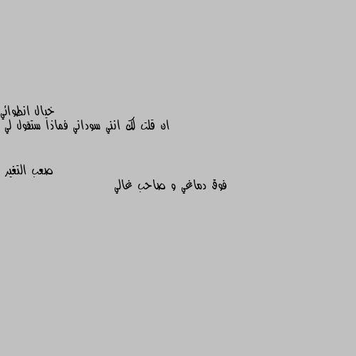 ان قلت لك انني سوداني فماذا ستقول لي فوق دماغي و صاحب غالي