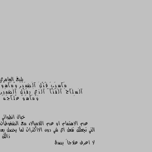 مًآسِبًبً قُتٌلَ آلَضمًيَر وٌمًآهّوٌ آلَسِلَآحً آلَفُتٌآکْ آلَذِيَ يَقُتٌلَ آلَضمًيَر وٌمًآهّوٌ عٌلَآجّهّ عدم الاهتمام او عدم اللامبالاء مع الضغوطات التي تجعلك تفعل اي شي دون الااكتراث لما يحصل بعد ذالك
لا اعرف علاجاً بصدق