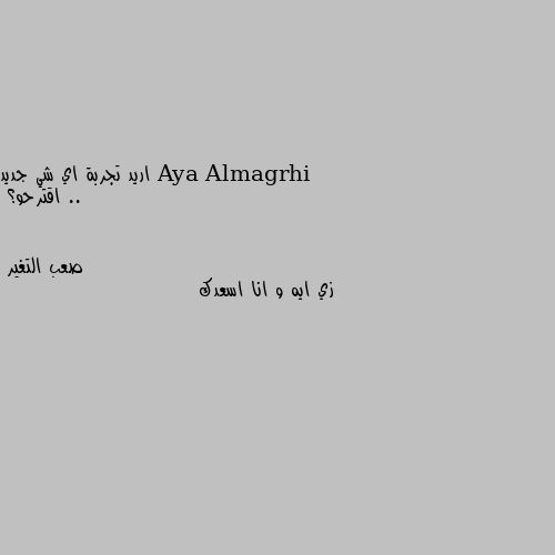 اريد تجربة اي شي جديد ..
اقترحو؟ زي ايه و انا اسعدك