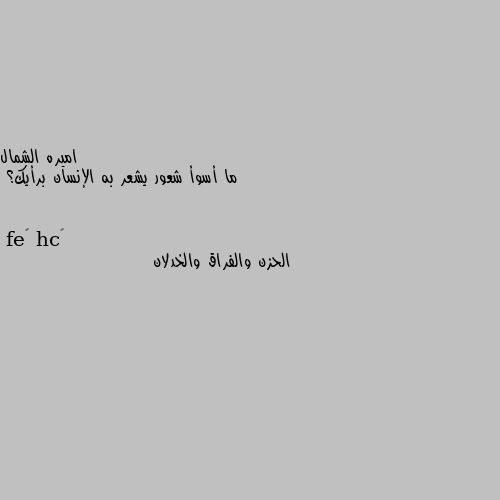 ما أسوأ شعور يشعر به الإنسان برأيك؟ الحزن والفراق والخدلان