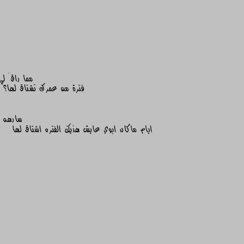 فترة من عمرك تشتاق لها؟ ايام ماكان ابوي عايش هذيك الفتره اشتاق لها