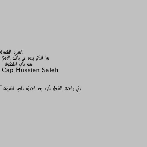 ما الذي يدور في بالك الآن؟
من باب الفضول ☺ اني راجع الشغل بكره بعد اجازه العيد الفنيخه😑🤛