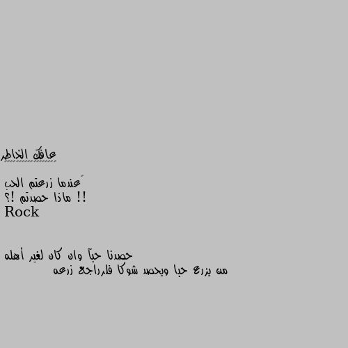 ‏عندما زرعتم الحب !!
ماذا حصدتم !؟ حصدنا حبآ وان كان لغير أهله
من يزرع حبا ويحصد شوكا فلرراجع زرعه