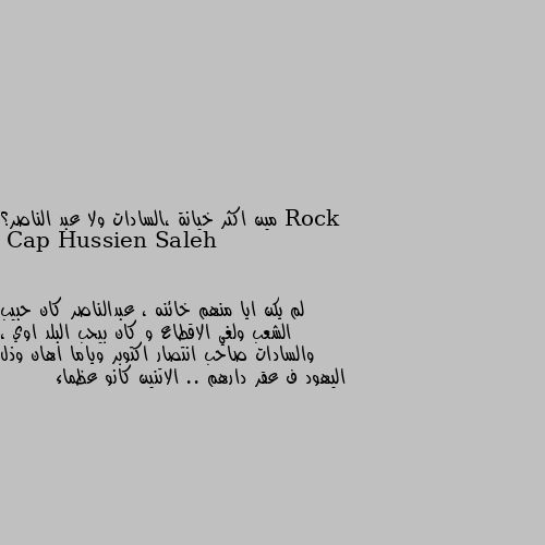 مين اكثر خيانة ،السادات ولا عبد الناصر؟ لم يكن ايا منهم خائنه ، عبدالناصر كان حبيب الشعب ولغي الاقطاع و كان بيحب البلد اوي ، والسادات صاحب انتصار اكتوبر وياما اهان وذل اليهود ف عقر دارهم .. الاتنين كانو عظماء