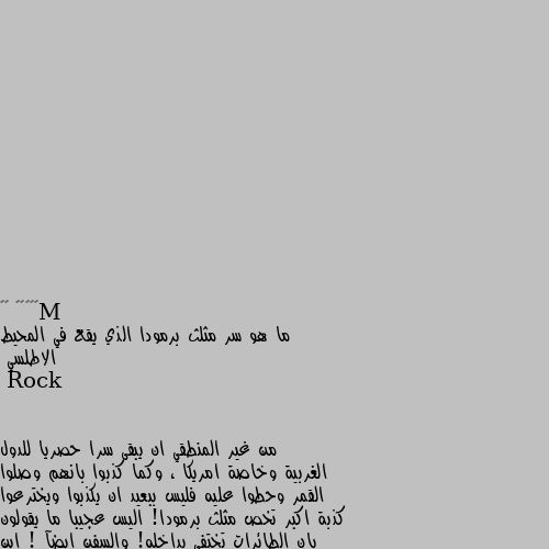 ما هو سر مثلث برمودا الذي يقع في المحيط الاطلسي من غير المنطقي ان يبقى سرا حصريا للدول الغربية وخاصة امريكا ، وكما كذبوا بانهم وصلوا القمر وحطوا عليه فليس ببعيد ان يكذبوا ويخترعوا كذبة اكبر تخص مثلث برمودا! اليس عجيبا ما يقولون بان الطائرات تختفي بداخله! والسفن ايضآ ! اين الاقمار الصناعية اذن؟