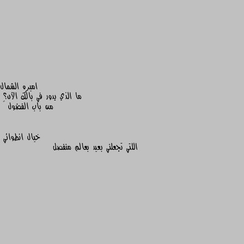 ما الذي يدور في بالك الآن؟
من باب الفضول ☺ اللتي تجعلني بعيد بعالم منفصل