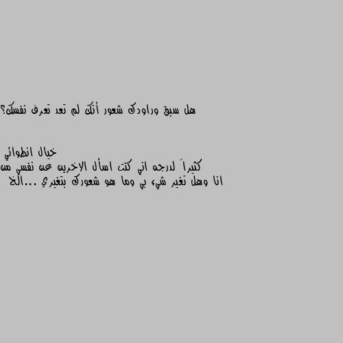 هل سبق وراودك شعور أنك لم تعد تعرف نفسك؟ كثيراً لدرجه اني كنت اسأل الاخرين عن نفسي من انا وهل تغير شيء بي وما هو شعورك بتغيري ...الخ