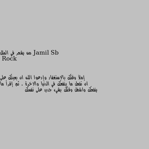 من يشعر في الملل إملأ وقتك بالاستغفار وإدعوا الله ان بعينك على ان تفعل ما ينفعك في الدنيا والاخرة . ثم إقرأ ما ينفعك واشغل وقتك بشيء جديد على نفسك