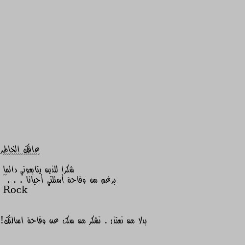 شكرا للذين يتابعوني دائما 
برغم من وقاحة أسئلتي أحيانا . . .🤭😅 بدلا من تعتذر . تشكر من سكت عن وقاحة اسالتك!

لا حول ولا قوة الا بالله

لو قلت سبحان الله لكان خيرا لك