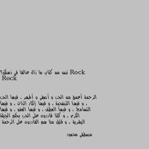 نص من كتاب ما زال عالقا في ذهنك؟ الرحمة أعمق من الحب و أصفى و أطهر ، فيها الحب ، و فيها التضحية ، و فيها إنكار الذات ، و فيها التسامح ، و فيها العطف ، و فيها العفو ، و فيها الكرم ، و كلنا قادرون على الحب بحكم الجبلة البشرية ، و قليل منا هم القادرون على الرحمة

مصطفى محمود