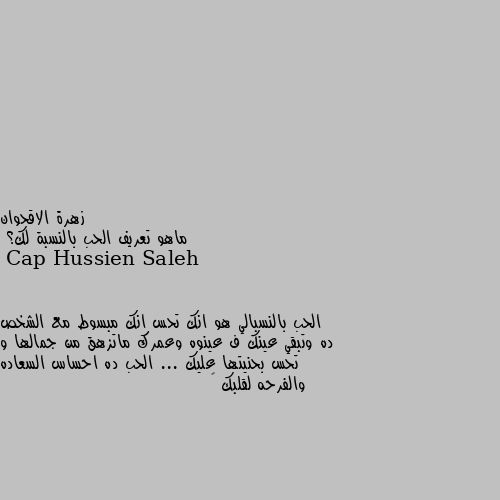 ماهو تعريف الحب بالنسبة لك؟ الحب بالنسبالي هو انك تحس انك مبسوط مع الشخص ده وتبقي عينك ف عينوه وعمرك ماتزهق من جمالها و تحس بحنيتها عليك ... الحب ده احساس السعاده والفرحه لقلبك 💓