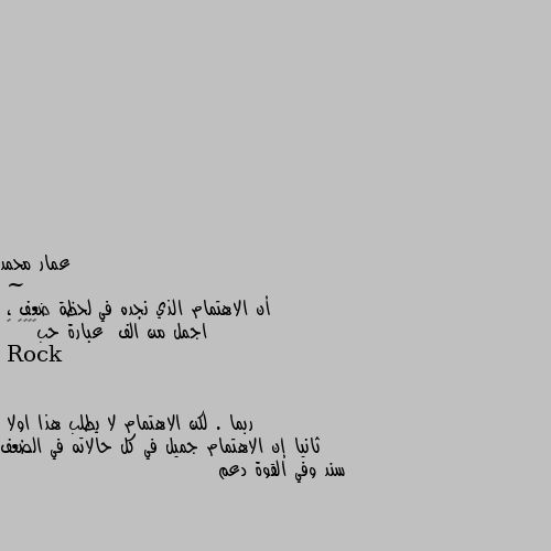 ~
                                     أن الاهتمام الذي نجده في لحظة ضعف ،
اجمل من الف  عبارة حب⁦👌🏼⁩ 💛 ربما . لكن الاهتمام لا يطلب هذا اولا
ثانيا إن الاهتمام جميل في كل حالاته في الضعف سند وفي القوة دعم