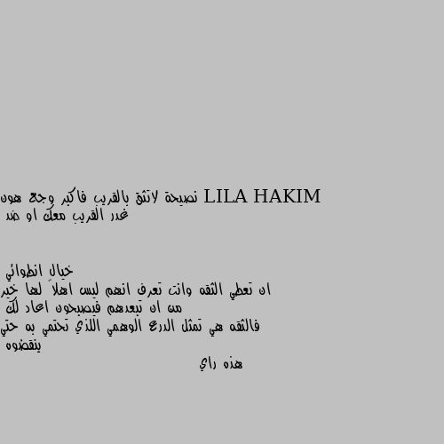 نصيحة لاتثق بالقريب فاكبر وجع هون غدر القريب معك او ضد ان تعطي الثقه وانت تعرف انهم ليس اهلاً لها خير من ان تبعدهم فيصبحون اعاد لك
فالثقه هي تمثل الدرع الوهمي اللذي تحتمي به حتي ينقضوه
هذه راي