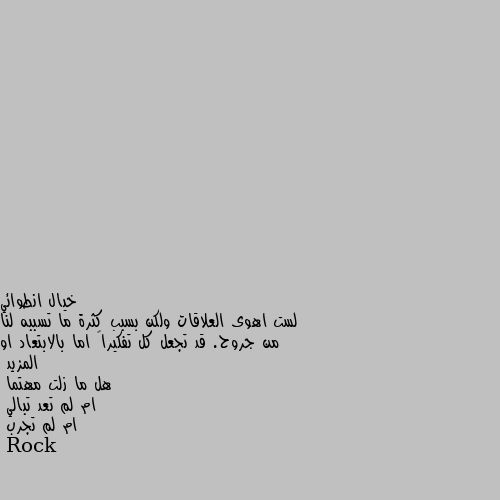 لست اهوى العلاقات ولكن بسبب كثرة ما تسببه لنا من جروح. قد تجعل كل تفكيراً اما بالابتعاد او المزيد
هل ما زلت مهتما
ام لم تعد تبالي
ام لم تجرب لا حول ولا قوة الا بالله

لا اقول غير ذلك.....