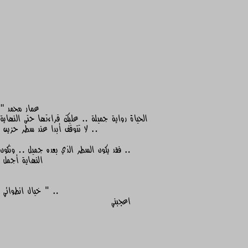 " الحياة رواية جميلة .. عليك قراءتها حتى النهاية ..
لا تتوقف أبدا عند سطر حزين ..
فقد يكون السطر الذي بعده جميل .. وتكون النهاية أجمل " .. اعجبني