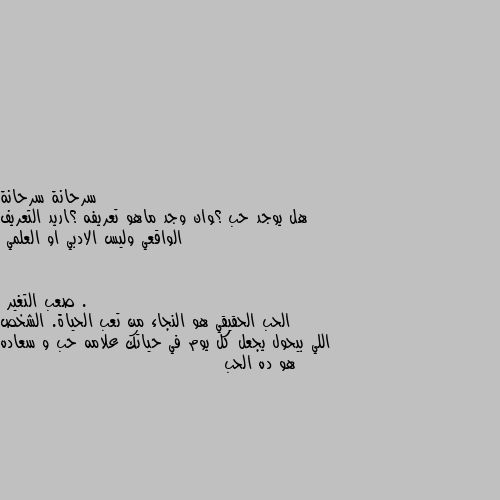 هل يوجد حب ؟وان وجد ماهو تعريفه ؟اريد التعريف الواقعي وليس الادبي او العلمي . الحب الحقيقي هو النجاء من تعب الحياة. الشخص اللي بيحول يجعل كل يوم في حياتك علامه حب و سعاده هو ده الحب