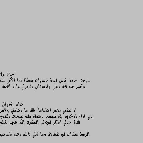 مرضت مرض نفسي لمدة 4سنوات وهكذا لما اكتفي من التنمر من قبل اهلي واصدقائي افيدوني ماذا اعمل لا تضعي للامر اهتماماً فكل ما اهتمتي بالامر وبي اراء الاخرين بك سيسوء وضعك ولن تسطيع التقدم
فقط حولي النظر للجانب المشرق انك قويه طيله الربعة سنوات لم تنهاري وما زلتي ثابته رغم تنمرهم