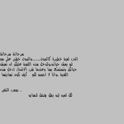 الحب لعبة خطيرة كالموت.....والموت خطير على من لم يعش حياته،ولتدخل هذه اللعبة عليك ان تعيش حياتك وتستمتع بها وعندما تقرر الانتحار ادخل هذه اللعبة ،وانا لا اضمن لكم   كيف تكون نهايتها . لكل لعبه ليه بطل يفضل لنهايه