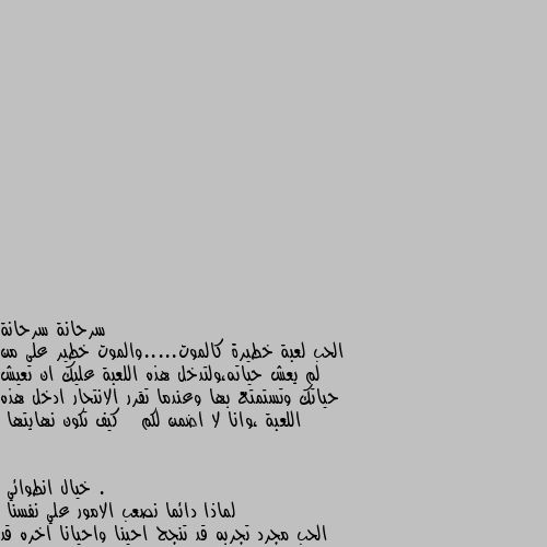 الحب لعبة خطيرة كالموت.....والموت خطير على من لم يعش حياته،ولتدخل هذه اللعبة عليك ان تعيش حياتك وتستمتع بها وعندما تقرر الانتحار ادخل هذه اللعبة ،وانا لا اضمن لكم   كيف تكون نهايتها . لماذا دائما نصعب الامور علي نفسنا
الحب مجرد تجربه قد تنجح احينا واحيانا اخره قد تفشل
فقط يقع الامر علي من يقع بشباكه
اما ان يخرج سليماً او يزيد من ترشبك الشباك حوله مدي الحياه