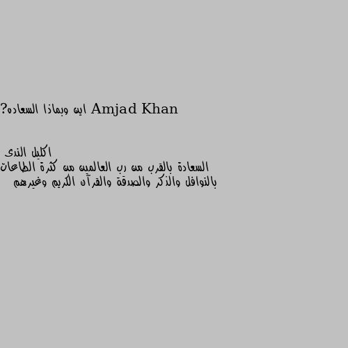 اين وبماذا السعاده? السعادة بالقرب من رب العالمين من كثرة الطاعات بالنوافل والذكر والصدقة والقرآن الكريم وغيرهم