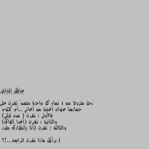 ‏رجل متزوج من 4 نساء كل واحدة منهنّ نشرت على حسابها عنوان أغنية من أغاني ..أم كلثوم
فالأولى : نشرت ( هذه ليلتي)
والثانية : نشرت (أغدا ألقاك) 
والثالثة : نشرت (أنا بإنتظارك مليت ) 

برأيك ماذا نشرت الرابعة...!؟ فات الميعاد 😂😂