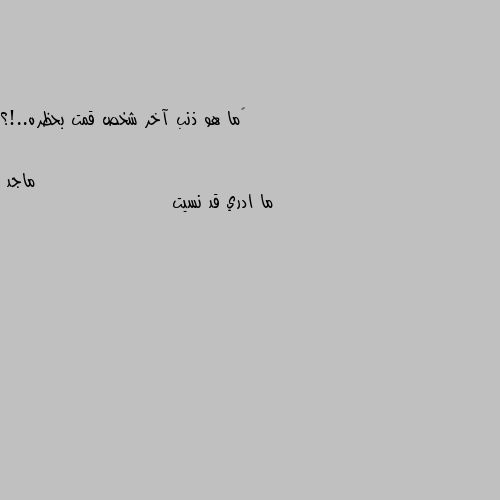 ‏ما هو ذنب آخر شخص قمت بحظره..!؟ ما ادري قد نسيت