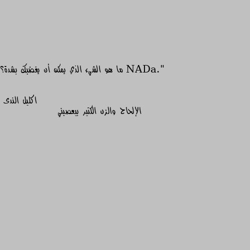 ما هو الشيء الذي يمكن أن يغضبك بشدة؟ الإلحاح والزن الكتير بيعصبني