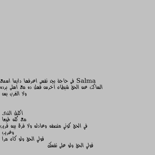 فى حاجة بجد نفسى اعرفها دايما اسمع الساكت عن الحق شيطان اخرس فهل ده مع اهلى برده ولا الغرب بس مع كله طبعا 
في الحق كوني منصفه وعادله ولا فرق بين قريب وغريب 
قولي الحق ولو كان مرا 
قولي الحق ولو على نفسك