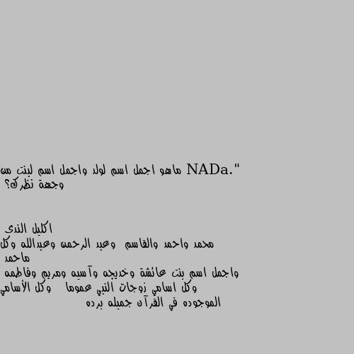 ماهو اجمل اسم لولد واجمل اسم لبنت من وجهة نظرك؟ محمد واحمد والقاسم  وعبد الرحمن وعبدالله وكل ماحمد 
واجمل اسم بنت عائشة وخديجه وآسيه ومريم وفاطمه  وكل اسامي زوجات النبي عموما   وكل الأسامي الموجوده في القرآن جميله برده