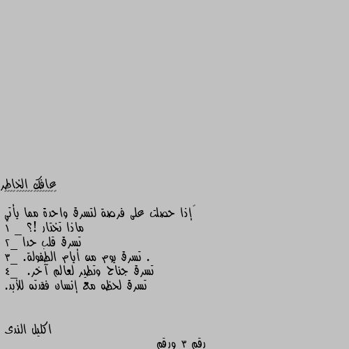 ‏إذا حصلت على فرصة لتسرق واحدة مما يأتي 
ماذا تختار !؟
1 _ تسرق قلب حدا .
2_ تسرق يوم من أيام الطفولة.
3_ تسرق جناح وتطير لعالم آخر.
4_  تسرق لحظه مع إنسان فقدته للأبد. رقم 3 ورقم 4