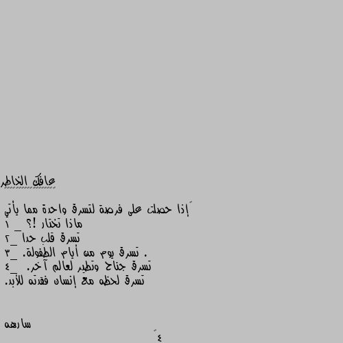 ‏إذا حصلت على فرصة لتسرق واحدة مما يأتي 
ماذا تختار !؟
1 _ تسرق قلب حدا .
2_ تسرق يوم من أيام الطفولة.
3_ تسرق جناح وتطير لعالم آخر.
4_  تسرق لحظه مع إنسان فقدته للأبد. 4💔