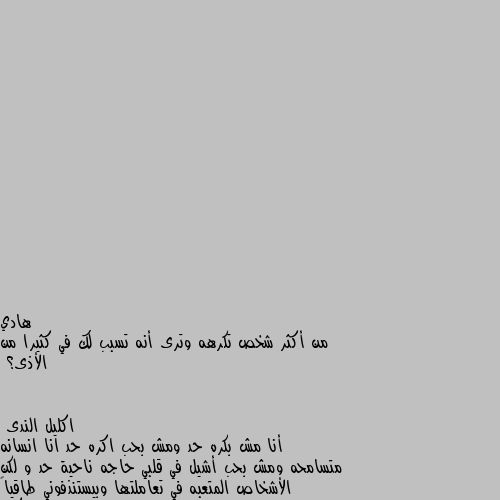 من أكثر شخص تكرهه وترى أنه تسبب لك في كثيرا من الأذى؟ أنا مش بكره حد ومش بحب اكره حد انا انسانه متسامحه ومش بحب أشيل في قلبي حاجه ناحية حد و لكن الأشخاص المتعبه في تعاملتها وبيستنذفوني طاقياً بتجنبهم على قد مااقدر والتعامل سطحي  وكتير بتجاهلهم  لان في حياتنا حاجات اهم منهم كتير تستحق مننا التفكير ويحاول برده على قد مااقدر ماعاملش كل شخص بمعاملته ويحاول ارضي ربنا على قد ماأقدر الحمدلله