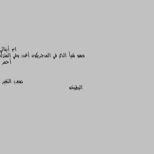 مهو شيأ الدي في المدجريكون أغدر وفي المنزل أحمر البطيخه