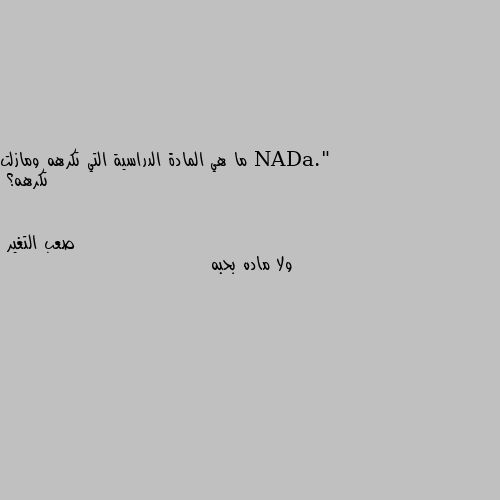 ما هي المادة الدراسية التي تكرهه ومازلت تكرهه؟ ولا ماده بحبه